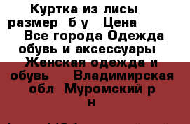 Куртка из лисы 46 размер  б/у › Цена ­ 4 500 - Все города Одежда, обувь и аксессуары » Женская одежда и обувь   . Владимирская обл.,Муромский р-н